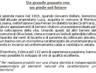 Un grande passato con un piede nel futuro L’azienda nasce nel 1905, quando Giovanni Bellani, bisnonno dell'attuale proprietario Luca, acquista in comune di Mornico Losana, nella frazione Casa Ferrari (in dialetto locale Cà di Frara), alcuni appezzamenti di terreno vitato in una posizione ideale per la coltivazione della vite. Unendo questi ad altri terreni del comune di Oliva Gessi, viene a crearsi un’isola di splendide colline riparate dai venti di levante e di ponente da colline più elevate, un bacino con un microclima caratterizzato da una temperatura mite in inverno ed uniformemente calda e ventilata in estate. Il territorio, il clima ed i 110 anni di esperienza e passione, hanno reso possibile lo sviluppo di vini di qualità eccellente. "Per realizzare prodotti con una chiara identità è indispensabile assecondare gli elementi naturali che caratterizzano un territorio"