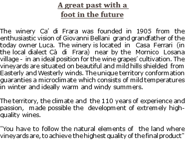 A great past with a foot in the future The winery Ca’ di Frara was founded in 1905 from the enthusiastic vision of Giovanni Bellani grand grandfather of the today owner Luca. The winery is located in Casa Ferrari (in the local dialect Cà di Frara) near by the Mornico Losana village - in an ideal position for the wine grapes’ cultivation. The vineyards are situated on beautiful and mild hills shielded from Easterly and Westerly winds. The unique territory conformation guaranties a microclimate which consists of mild temperatures in winter and ideally warm and windy summers. The territory, the climate and the 110 years of experience and passion, made possible the development of extremely high-quality wines. "You have to follow the natural elements of the land where vineyards are, to achieve the highest quality of the final product"