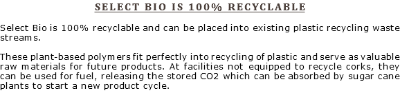 SELECT BIO IS 100% RECYCLABLE Select Bio is 100% recyclable and can be placed into existing plastic recycling waste streams. These plant-based polymers fit perfectly into recycling of plastic and serve as valuable raw materials for future products. At facilities not equipped to recycle corks, they can be used for fuel, releasing the stored CO2 which can be absorbed by sugar cane plants to start a new product cycle.