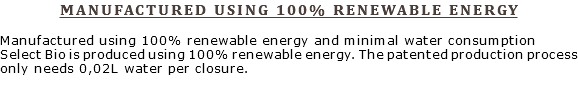 MANUFACTURED USING 100% RENEWABLE ENERGY Manufactured using 100% renewable energy and minimal water consumption Select Bio is produced using 100% renewable energy. The patented production process only needs 0,02L water per closure.