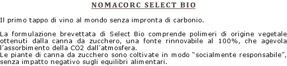 NOMACORC SELECT BIO Il primo tappo di vino al mondo senza impronta di carbonio. La formulazione brevettata di Select Bio comprende polimeri di origine vegetale ottenuti dalla canna da zucchero, una fonte rinnovabile al 100%, che agevola l’assorbimento della CO2 dall’atmosfera. Le piante di canna da zucchero sono coltivate in modo “socialmente responsabile”, senza impatto negativo sugli equilibri alimentari.